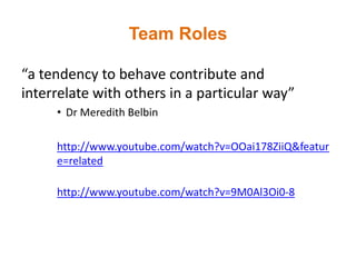Team Roles
“a tendency to behave contribute and
interrelate with others in a particular way”
• Dr Meredith Belbin
http://www.youtube.com/watch?v=OOai178ZiiQ&featur
e=related
http://www.youtube.com/watch?v=9M0Al3Oi0-8
 