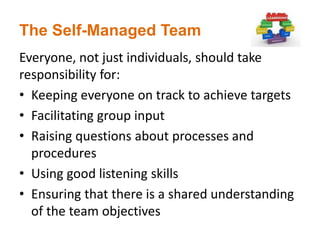 The Self-Managed Team
Everyone, not just individuals, should take
responsibility for:
• Keeping everyone on track to achieve targets
• Facilitating group input
• Raising questions about processes and
procedures
• Using good listening skills
• Ensuring that there is a shared understanding
of the team objectives
 