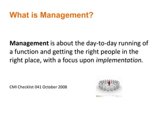 What is Management?
Management is about the day-to-day running of
a function and getting the right people in the
right place, with a focus upon implementation.
CMI Checklist 041 October 2008
 