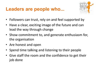 Leaders are people who...
• Followers can trust, rely on and feel supported by
• Have a clear, exciting image of the future and can
lead the way through change
• Show commitment to, and generate enthusiasm for,
the organisation
• Are honest and open
• Spend time talking and listening to their people
• Give staff the room and the confidence to get their
job done
 