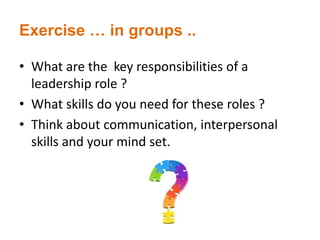 Exercise … in groups ..
• What are the key responsibilities of a
leadership role ?
• What skills do you need for these roles ?
• Think about communication, interpersonal
skills and your mind set.
 