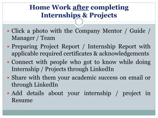 Home Work after completing
Internships & Projects
 Click a photo with the Company Mentor / Guide /
Manager / Team
 Preparing Project Report / Internship Report with
applicable required certificates & acknowledgements
 Connect with people who got to know while doing
Internship / Projects through LinkedIn
 Share with them your academic success on email or
through LinkedIn
 Add details about your internship / project in
Resume
 
