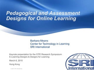 Pedagogical and Assessment
Designs for Online Learning



                             Barbara Means
                             Center for Technology in Learning
                             SRI International

 Keynote presentation for the CITE Research Symposium
 E-Learning Designs & Designs for Learning
 March 6, 2010
 Hong Kong
  © 2007 SRI International
 