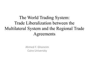 The World Trading System:
Trade Liberalization between the
Multilateral System and the Regional Trade
Agreements
Ahmed F. Ghoneim
Cairo University
 