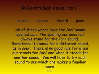 R-Controlled Vowel /or/
T158
course source fourth pour
All of these words have the /or/ sound
spelled our. The spelling our does not
always stand for the /or/ sound.
Sometimes it stands for a different sound,
as in sour. There is no good rule for when
our stands for /or/ and when it stands for
another sound. You will have to try each
sound to see which one makes a familiar
word.
 