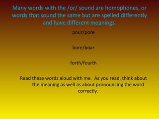 Many words with the /or/ sound are homophones, or
words that sound the same but are spelled differently
and have different meanings.
pour/pore
bore/boar
forth/fourth
Read these words aloud with me. As you read, think about
the meaning as well as about pronouncing the word
correctly.
 