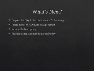What’s Next?
 Prepare for Day 4: Reconnaissance & Scanning
 Install tools: WHOIS, nslookup, Nmap
 Review Bash scripting
 Practice using commands learned today
 