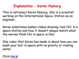 Explanation – Karen Nyburg
This is astronaut Karen Nyburg. She is a scientist
working on the International Space Station as an
engineer.
Karen sometimes makes videos showing ‘real life’ in a
space station and how it doesn’t always match what
the movies think life in space is like!

One video that Karen has made is about how you can
wash your hair in space with no gravity or running
water.
Click Here!

 