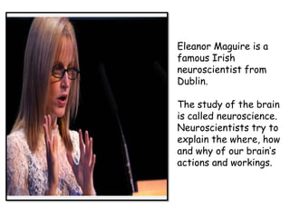 Eleanor Maguire is a
famous Irish
neuroscientist from
Dublin.
The study of the brain
is called neuroscience.
Neuroscientists try to
explain the where, how
and why of our brain’s
actions and workings.

 
