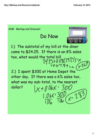 Day 3 Markup and Discount.notebook            February 12, 2013




   AIM: Markup and Discount


                                     Do Now

      1.) The subtotal of my bill at the diner
      came to $24.25. If there is an 8% sales
      tax, what would the total bill.


      2.) I spent $300 at Home Depot the
      other day. If there was a 6% sales tax,
      what was my sub-total, to the nearest
      dollar?




                                                                  1
 