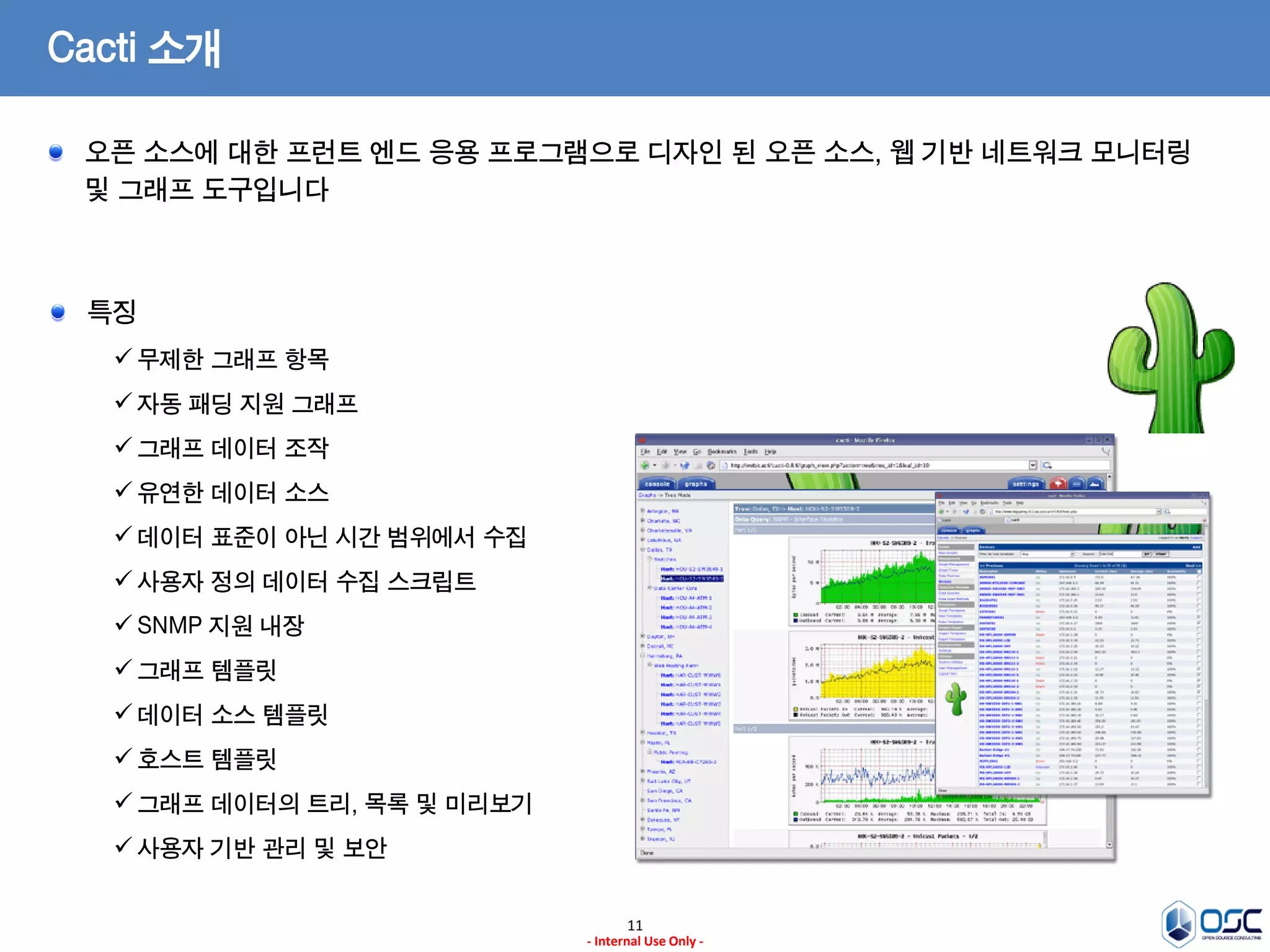 11 
- Internal Use Only - 
Cacti 소개 오픈 소스에 대한 프런트 엔드 응용 프로그램으로 디자인 된 오픈 소스, 웹 기반 네트워크 모니터링 및 그래프 도구입니다 특징 
무제한 그래프 항목 
자동 패딩 지원 그래프 
그래프 데이터 조작 
유연한 데이터 소스 
데이터 표준이 아닌 시간 범위에서 수집 
사용자 정의 데이터 수집 스크립트 
SNMP 지원 내장 
그래프 템플릿 
데이터 소스 템플릿 
호스트 템플릿 
그래프 데이터의 트리, 목록 및 미리보기 
사용자 기반 관리 및 보안  