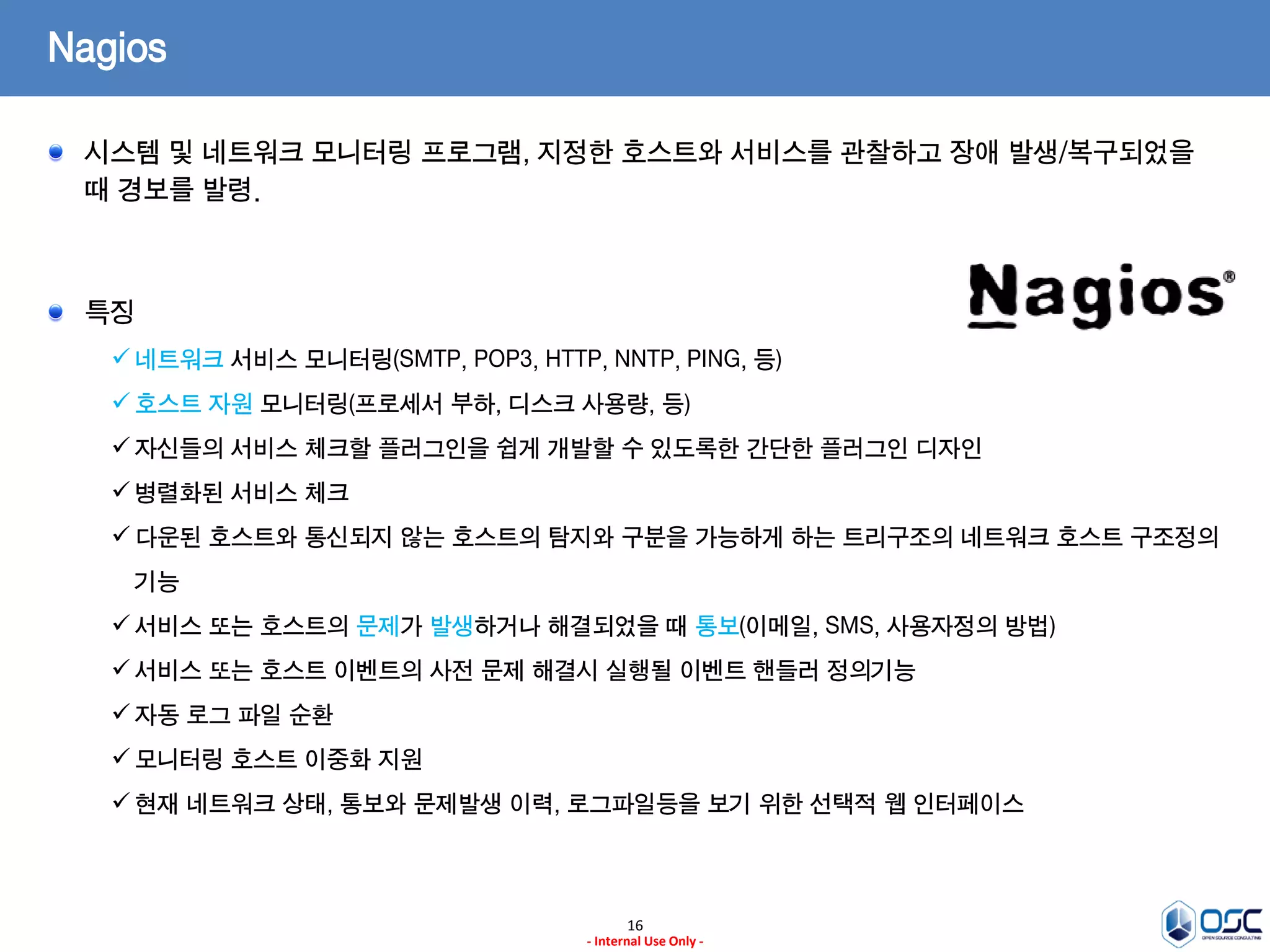 16 
- Internal Use Only - 
Nagios 시스템 및 네트워크 모니터링 프로그램, 지정한 호스트와 서비스를 관찰하고 장애 발생/복구되었을 때 경보를 발령. 특징 
네트워크 서비스 모니터링(SMTP, POP3, HTTP, NNTP, PING, 등) 
호스트 자원 모니터링(프로세서 부하, 디스크 사용량, 등) 
자신들의 서비스 체크할 플러그인을 쉽게 개발할 수 있도록한 간단한 플러그인 디자인 
병렬화된 서비스 체크 
다운된 호스트와 통신되지 않는 호스트의 탐지와 구분을 가능하게 하는 트리구조의 네트워크 호스트 구조정의 기능 
서비스 또는 호스트의 문제가 발생하거나 해결되었을 때 통보(이메일, SMS, 사용자정의 방법) 
서비스 또는 호스트 이벤트의 사전 문제 해결시 실행될 이벤트 핸들러 정의기능 
자동 로그 파일 순환 
모니터링 호스트 이중화 지원 
현재 네트워크 상태, 통보와 문제발생 이력, 로그파일등을 보기 위한 선택적 웹 인터페이스  