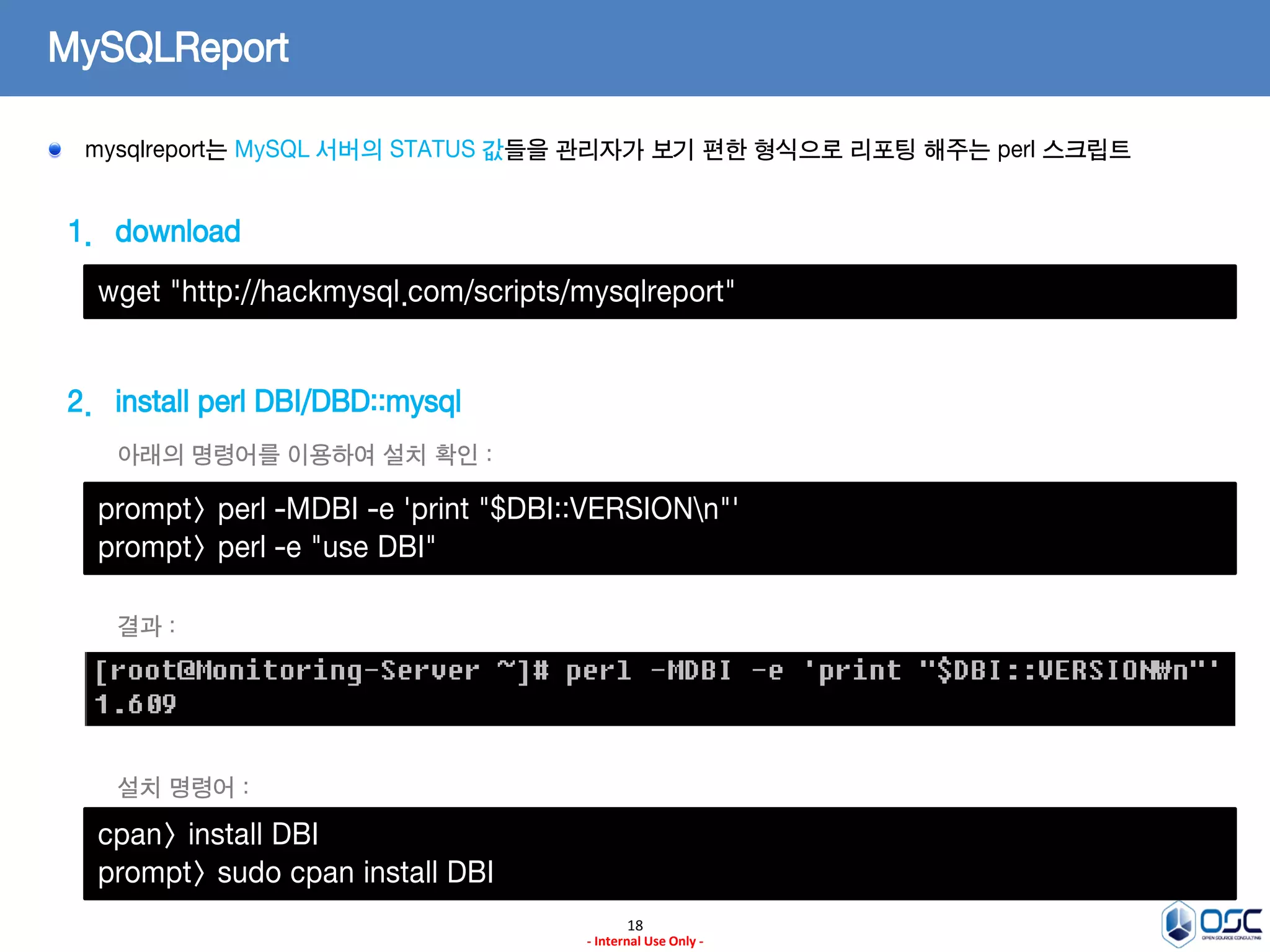 18 
- Internal Use Only - 
MySQLReport mysqlreport는 MySQL 서버의 STATUS 값들을 관리자가 보기 편한 형식으로 리포팅 해주는 perl 스크립트 
1.download 
2.install perl DBI/DBD::mysql 
wget "http://hackmysql.com/scripts/mysqlreport" 
prompt> perl -MDBI -e 'print "$DBI::VERSIONn"' prompt> perl -e "use DBI" 
아래의 명령어를 이용하여 설치 확인 : 
결과 : 
cpan> install DBI 
prompt> sudo cpan install DBI 
설치 명령어 :  