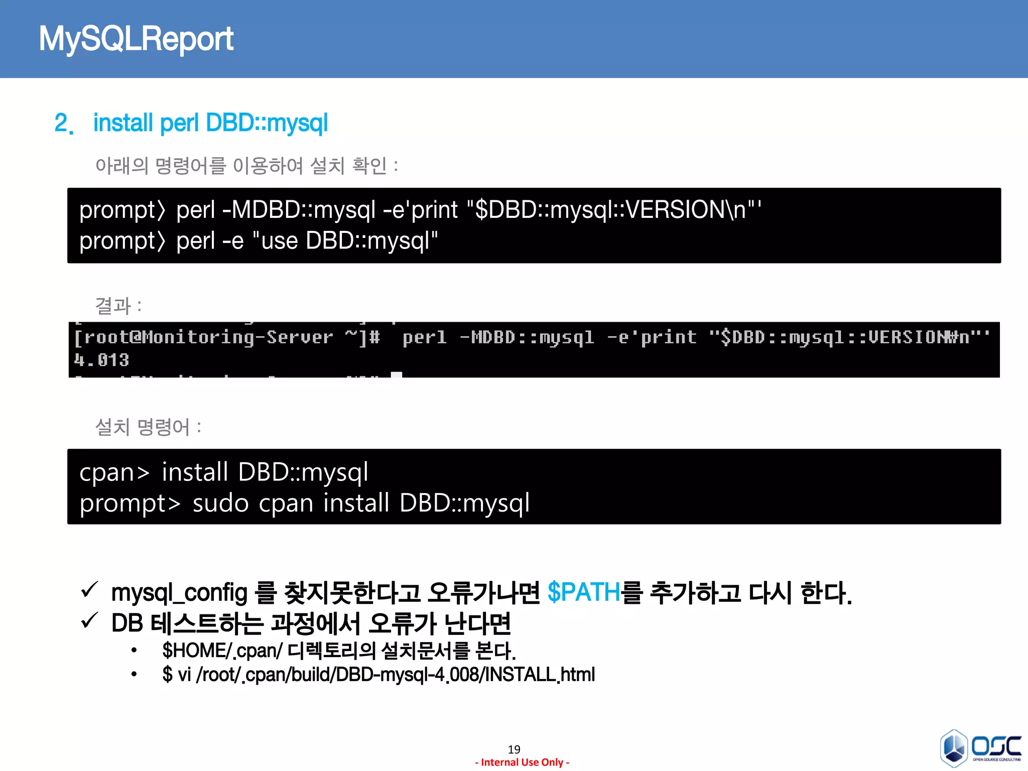 19 
- Internal Use Only - 
MySQLReport 
2.install perl DBD::mysql 
prompt> perl -MDBD::mysql -e'print "$DBD::mysql::VERSIONn"' 
prompt> perl -e "use DBD::mysql" 
아래의 명령어를 이용하여 설치 확인 : 
결과 : 
cpan> install DBD::mysql prompt> sudo cpan install DBD::mysql 
설치 명령어 : 
mysql_config 를 찾지못한다고 오류가나면 $PATH를 추가하고 다시 한다. 
DB 테스트하는 과정에서 오류가 난다면 
•$HOME/.cpan/ 디렉토리의 설치문서를 본다. 
•$ vi /root/.cpan/build/DBD-mysql-4.008/INSTALL.html  