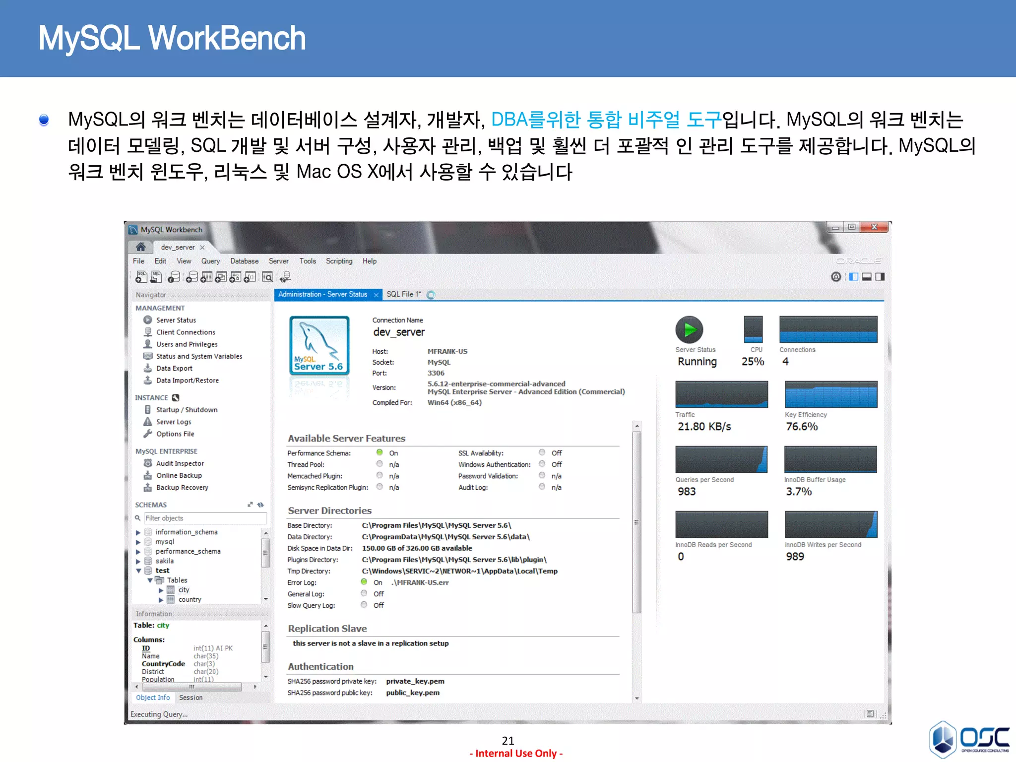 21 
- Internal Use Only - 
MySQL WorkBench MySQL의 워크 벤치는 데이터베이스 설계자, 개발자, DBA를위한 통합 비주얼 도구입니다. MySQL의 워크 벤치는 데이터 모델링, SQL 개발 및 서버 구성, 사용자 관리, 백업 및 훨씬 더 포괄적 인 관리 도구를 제공합니다. MySQL의 워크 벤치 윈도우, 리눅스 및 Mac OS X에서 사용할 수 있습니다  