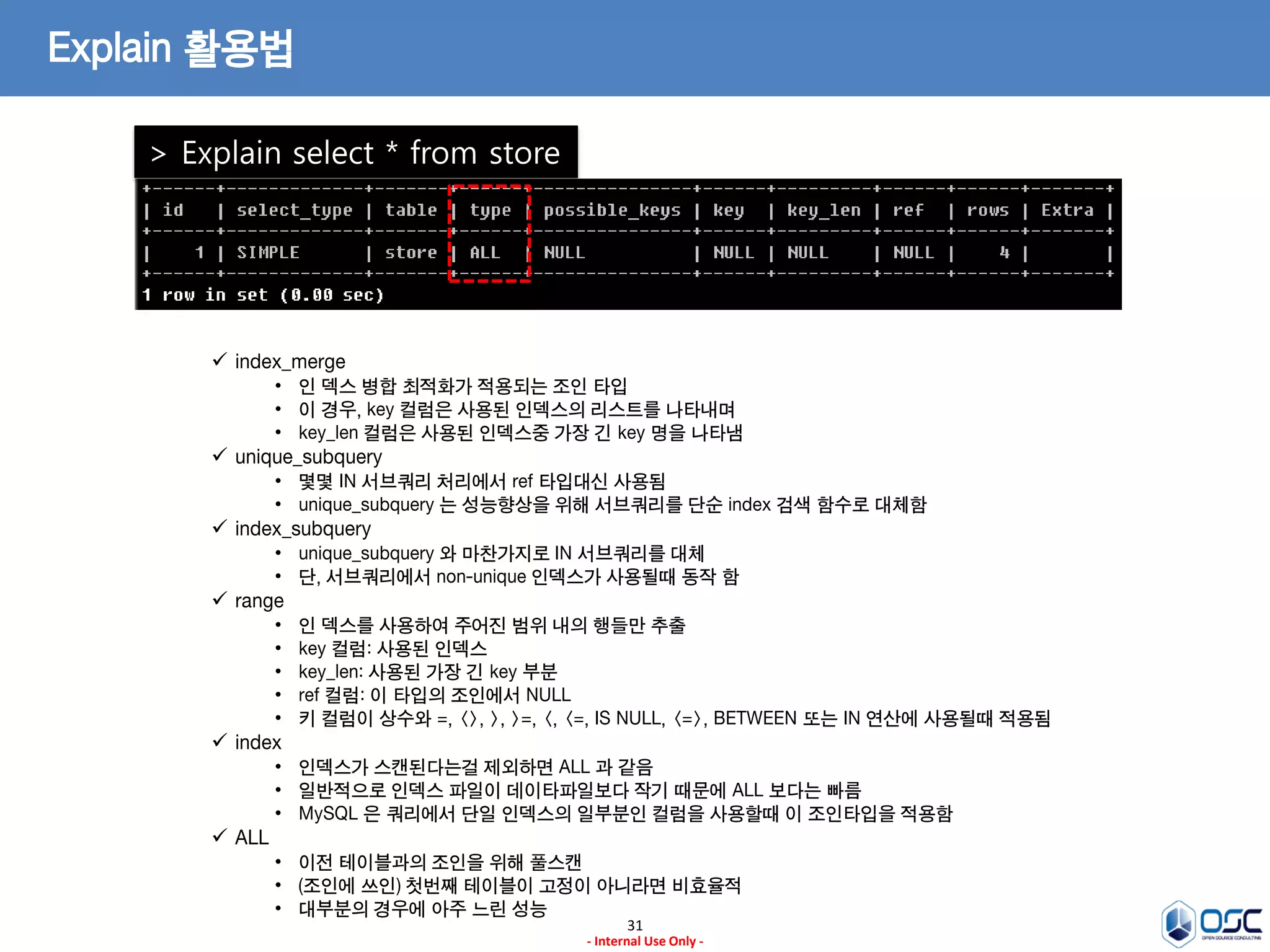 31 
- Internal Use Only - 
Explain 활용법 
> Explain select * from store 
index_merge 
•인 덱스 병합 최적화가 적용되는 조인 타입 
•이 경우, key 컬럼은 사용된 인덱스의 리스트를 나타내며 
•key_len 컬럼은 사용된 인덱스중 가장 긴 key 명을 나타냄 
unique_subquery 
•몇몇 IN 서브쿼리 처리에서 ref 타입대신 사용됨 
•unique_subquery 는 성능향상을 위해 서브쿼리를 단순 index 검색 함수로 대체함 
index_subquery 
•unique_subquery 와 마찬가지로 IN 서브쿼리를 대체 
•단, 서브쿼리에서 non-unique 인덱스가 사용될때 동작 함 
range 
•인 덱스를 사용하여 주어진 범위 내의 행들만 추출 
•key 컬럼: 사용된 인덱스 
•key_len: 사용된 가장 긴 key 부분 
•ref 컬럼: 이 타입의 조인에서 NULL 
•키 컬럼이 상수와 =, <>, >, >=, <, <=, IS NULL, <=>, BETWEEN 또는 IN 연산에 사용될때 적용됨 
index 
•인덱스가 스캔된다는걸 제외하면 ALL 과 같음 
•일반적으로 인덱스 파일이 데이타파일보다 작기 때문에 ALL 보다는 빠름 
•MySQL 은 쿼리에서 단일 인덱스의 일부분인 컬럼을 사용할때 이 조인타입을 적용함 
ALL 
•이전 테이블과의 조인을 위해 풀스캔 
•(조인에 쓰인) 첫번째 테이블이 고정이 아니라면 비효율적 
•대부분의 경우에 아주 느린 성능  