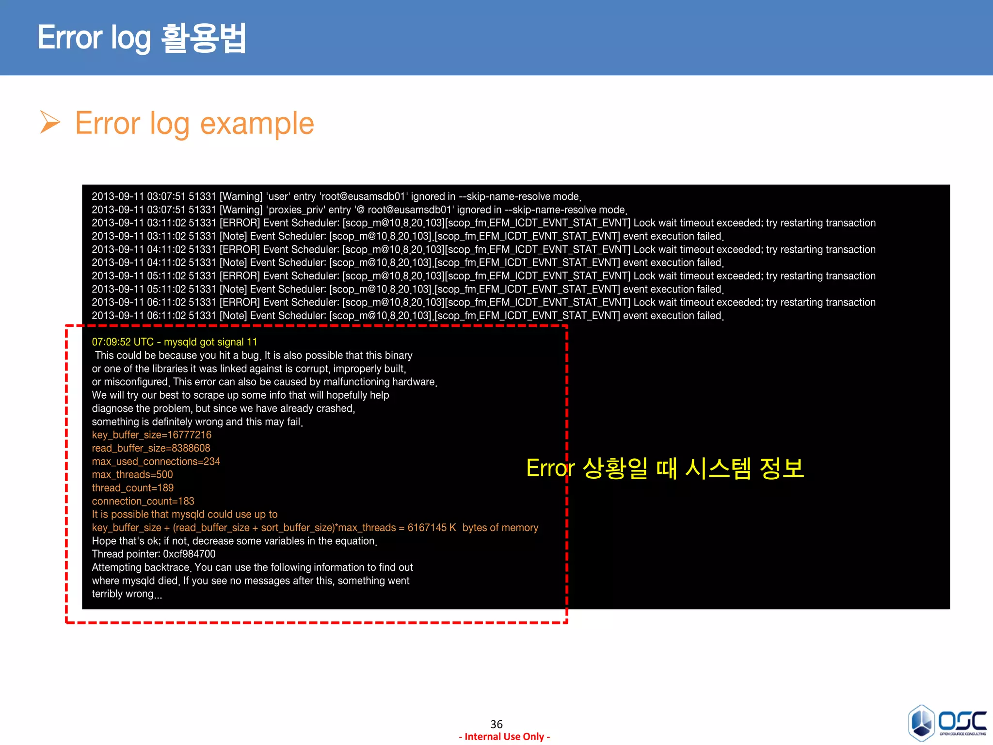 36 
- Internal Use Only - 
Error log 활용법 
2013-09-11 03:07:51 51331 [Warning] 'user' entry 'root@eusamsdb01' ignored in --skip-name-resolve mode. 2013-09-11 03:07:51 51331 [Warning] 'proxies_priv' entry '@ root@eusamsdb01' ignored in --skip-name-resolve mode. 2013-09-11 03:11:02 51331 [ERROR] Event Scheduler: [scop_m@10.8.20.103][scop_fm.EFM_ICDT_EVNT_STAT_EVNT] Lock wait timeout exceeded; try restarting transaction 2013-09-11 03:11:02 51331 [Note] Event Scheduler: [scop_m@10.8.20.103].[scop_fm.EFM_ICDT_EVNT_STAT_EVNT] event execution failed. 2013-09-11 04:11:02 51331 [ERROR] Event Scheduler: [scop_m@10.8.20.103][scop_fm.EFM_ICDT_EVNT_STAT_EVNT] Lock wait timeout exceeded; try restarting transaction 2013-09-11 04:11:02 51331 [Note] Event Scheduler: [scop_m@10.8.20.103].[scop_fm.EFM_ICDT_EVNT_STAT_EVNT] event execution failed. 2013-09-11 05:11:02 51331 [ERROR] Event Scheduler: [scop_m@10.8.20.103][scop_fm.EFM_ICDT_EVNT_STAT_EVNT] Lock wait timeout exceeded; try restarting transaction 2013-09-11 05:11:02 51331 [Note] Event Scheduler: [scop_m@10.8.20.103].[scop_fm.EFM_ICDT_EVNT_STAT_EVNT] event execution failed. 2013-09-11 06:11:02 51331 [ERROR] Event Scheduler: [scop_m@10.8.20.103][scop_fm.EFM_ICDT_EVNT_STAT_EVNT] Lock wait timeout exceeded; try restarting transaction 2013-09-11 06:11:02 51331 [Note] Event Scheduler: [scop_m@10.8.20.103].[scop_fm.EFM_ICDT_EVNT_STAT_EVNT] event execution failed. 07:09:52 UTC - mysqld got signal 11 ; This could be because you hit a bug. It is also possible that this binary or one of the libraries it was linked against is corrupt, improperly built, or misconfigured. This error can also be caused by malfunctioning hardware. We will try our best to scrape up some info that will hopefully help diagnose the problem, but since we have already crashed, something is definitely wrong and this may fail. key_buffer_size=16777216 read_buffer_size=8388608 max_used_connections=234 max_threads=500 thread_count=189 connection_count=183 It is possible that mysqld could use up to key_buffer_size + (read_buffer_size + sort_buffer_size)*max_threads = 6167145 K bytes of memory Hope that's ok; if not, decrease some variables in the equation. Thread pointer: 0xcf984700 Attempting backtrace. You can use the following information to find out where mysqld died. If you see no messages after this, something went terribly wrong... 
Error log example 
Error 상황일 때 시스템 정보  
