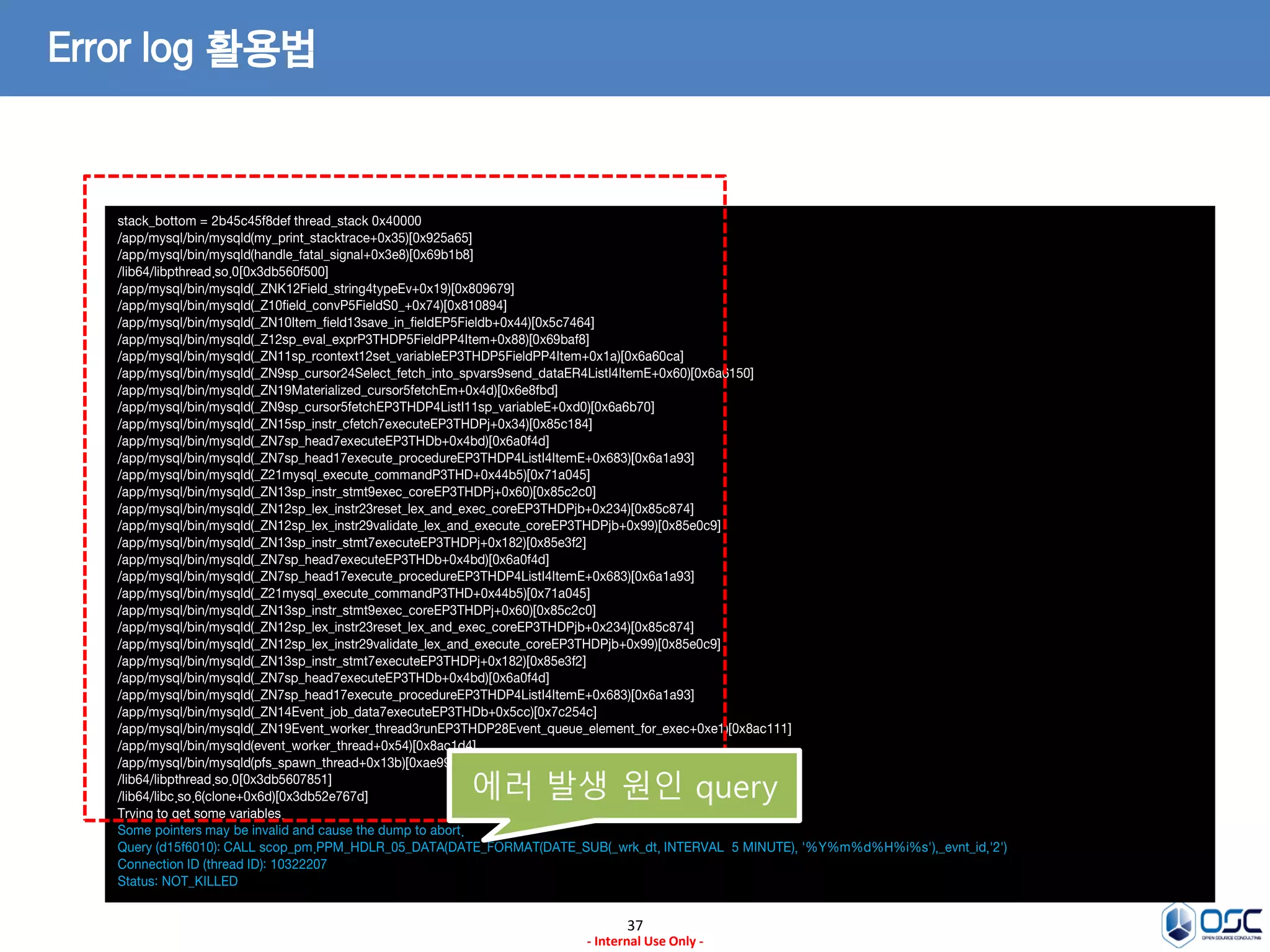 37 
- Internal Use Only - 
Error log 활용법 
stack_bottom = 2b45c45f8def thread_stack 0x40000 
/app/mysql/bin/mysqld(my_print_stacktrace+0x35)[0x925a65] 
/app/mysql/bin/mysqld(handle_fatal_signal+0x3e8)[0x69b1b8] 
/lib64/libpthread.so.0[0x3db560f500] 
/app/mysql/bin/mysqld(_ZNK12Field_string4typeEv+0x19)[0x809679] 
/app/mysql/bin/mysqld(_Z10field_convP5FieldS0_+0x74)[0x810894] 
/app/mysql/bin/mysqld(_ZN10Item_field13save_in_fieldEP5Fieldb+0x44)[0x5c7464] 
/app/mysql/bin/mysqld(_Z12sp_eval_exprP3THDP5FieldPP4Item+0x88)[0x69baf8] 
/app/mysql/bin/mysqld(_ZN11sp_rcontext12set_variableEP3THDP5FieldPP4Item+0x1a)[0x6a60ca] 
/app/mysql/bin/mysqld(_ZN9sp_cursor24Select_fetch_into_spvars9send_dataER4ListI4ItemE+0x60)[0x6a6150] 
/app/mysql/bin/mysqld(_ZN19Materialized_cursor5fetchEm+0x4d)[0x6e8fbd] 
/app/mysql/bin/mysqld(_ZN9sp_cursor5fetchEP3THDP4ListI11sp_variableE+0xd0)[0x6a6b70] 
/app/mysql/bin/mysqld(_ZN15sp_instr_cfetch7executeEP3THDPj+0x34)[0x85c184] 
/app/mysql/bin/mysqld(_ZN7sp_head7executeEP3THDb+0x4bd)[0x6a0f4d] 
/app/mysql/bin/mysqld(_ZN7sp_head17execute_procedureEP3THDP4ListI4ItemE+0x683)[0x6a1a93] 
/app/mysql/bin/mysqld(_Z21mysql_execute_commandP3THD+0x44b5)[0x71a045] 
/app/mysql/bin/mysqld(_ZN13sp_instr_stmt9exec_coreEP3THDPj+0x60)[0x85c2c0] 
/app/mysql/bin/mysqld(_ZN12sp_lex_instr23reset_lex_and_exec_coreEP3THDPjb+0x234)[0x85c874] 
/app/mysql/bin/mysqld(_ZN12sp_lex_instr29validate_lex_and_execute_coreEP3THDPjb+0x99)[0x85e0c9] 
/app/mysql/bin/mysqld(_ZN13sp_instr_stmt7executeEP3THDPj+0x182)[0x85e3f2] 
/app/mysql/bin/mysqld(_ZN7sp_head7executeEP3THDb+0x4bd)[0x6a0f4d] 
/app/mysql/bin/mysqld(_ZN7sp_head17execute_procedureEP3THDP4ListI4ItemE+0x683)[0x6a1a93] 
/app/mysql/bin/mysqld(_Z21mysql_execute_commandP3THD+0x44b5)[0x71a045] 
/app/mysql/bin/mysqld(_ZN13sp_instr_stmt9exec_coreEP3THDPj+0x60)[0x85c2c0] 
/app/mysql/bin/mysqld(_ZN12sp_lex_instr23reset_lex_and_exec_coreEP3THDPjb+0x234)[0x85c874] 
/app/mysql/bin/mysqld(_ZN12sp_lex_instr29validate_lex_and_execute_coreEP3THDPjb+0x99)[0x85e0c9] 
/app/mysql/bin/mysqld(_ZN13sp_instr_stmt7executeEP3THDPj+0x182)[0x85e3f2] 
/app/mysql/bin/mysqld(_ZN7sp_head7executeEP3THDb+0x4bd)[0x6a0f4d] 
/app/mysql/bin/mysqld(_ZN7sp_head17execute_procedureEP3THDP4ListI4ItemE+0x683)[0x6a1a93] 
/app/mysql/bin/mysqld(_ZN14Event_job_data7executeEP3THDb+0x5cc)[0x7c254c] 
/app/mysql/bin/mysqld(_ZN19Event_worker_thread3runEP3THDP28Event_queue_element_for_exec+0xe1)[0x8ac111] 
/app/mysql/bin/mysqld(event_worker_thread+0x54)[0x8ac1d4] 
/app/mysql/bin/mysqld(pfs_spawn_thread+0x13b)[0xae995b] 
/lib64/libpthread.so.0[0x3db5607851] 
/lib64/libc.so.6(clone+0x6d)[0x3db52e767d] 
Trying to get some variables. 
Some pointers may be invalid and cause the dump to abort. 
Query (d15f6010): CALL scop_pm.PPM_HDLR_05_DATA(DATE_FORMAT(DATE_SUB(_wrk_dt, INTERVAL 5 MINUTE), '%Y%m%d%H%i%s'),_evnt_id,'2') 
Connection ID (thread ID): 10322207 
Status: NOT_KILLED 
에러 발생 원인 query  