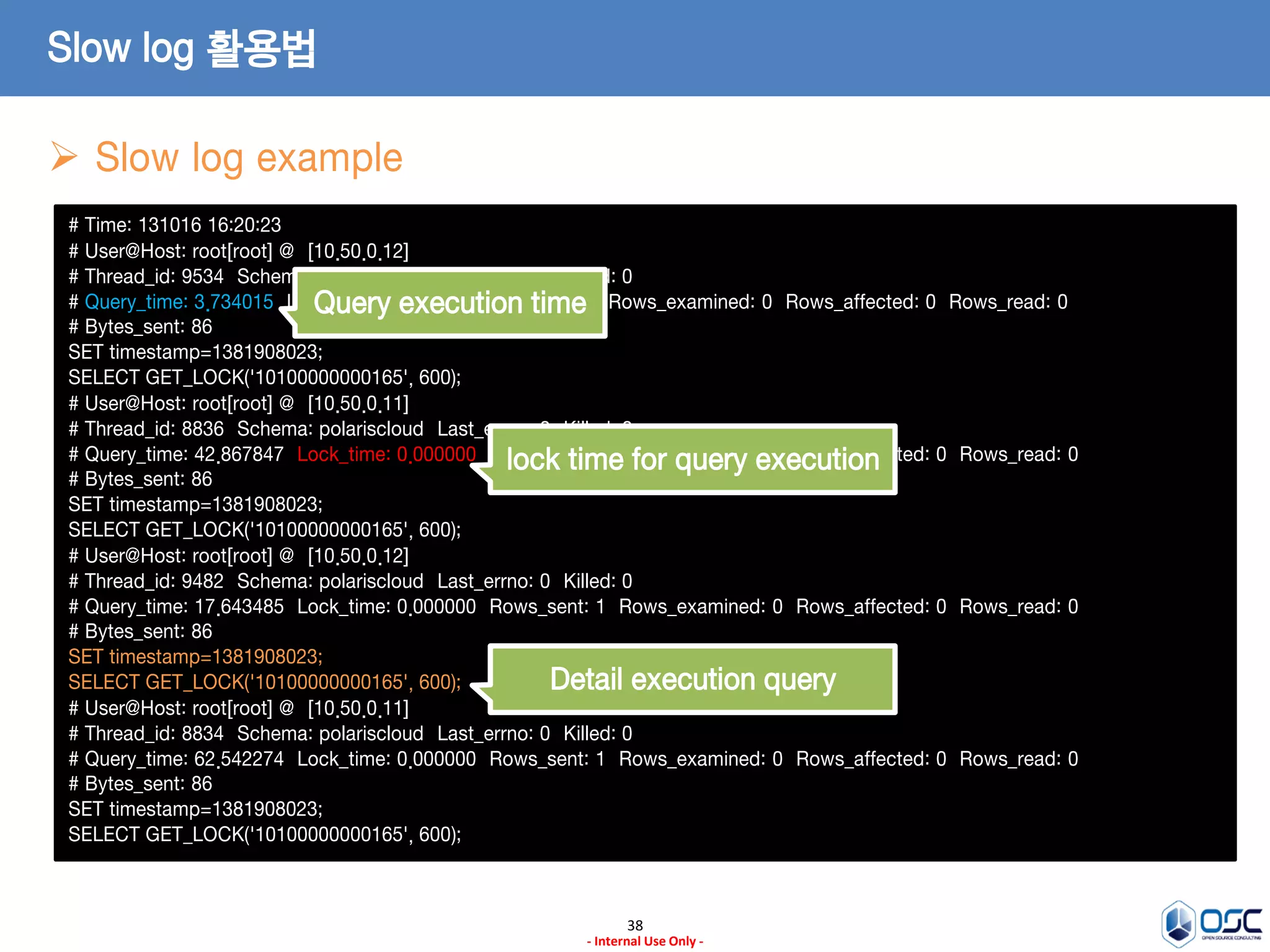 38 
- Internal Use Only - 
Slow log 활용법 
Slow log example 
# Time: 131016 16:20:23 
# User@Host: root[root] @ [10.50.0.12] 
# Thread_id: 9534 Schema: polariscloud Last_errno: 0 Killed: 0 
# Query_time: 3.734015 Lock_time: 0.000000 Rows_sent: 1 Rows_examined: 0 Rows_affected: 0 Rows_read: 0 
# Bytes_sent: 86 
SET timestamp=1381908023; 
SELECT GET_LOCK('10100000000165', 600); 
# User@Host: root[root] @ [10.50.0.11] 
# Thread_id: 8836 Schema: polariscloud Last_errno: 0 Killed: 0 
# Query_time: 42.867847 Lock_time: 0.000000 Rows_sent: 1 Rows_examined: 0 Rows_affected: 0 Rows_read: 0 
# Bytes_sent: 86 
SET timestamp=1381908023; 
SELECT GET_LOCK('10100000000165', 600); 
# User@Host: root[root] @ [10.50.0.12] 
# Thread_id: 9482 Schema: polariscloud Last_errno: 0 Killed: 0 
# Query_time: 17.643485 Lock_time: 0.000000 Rows_sent: 1 Rows_examined: 0 Rows_affected: 0 Rows_read: 0 
# Bytes_sent: 86 
SET timestamp=1381908023; 
SELECT GET_LOCK('10100000000165', 600); 
# User@Host: root[root] @ [10.50.0.11] 
# Thread_id: 8834 Schema: polariscloud Last_errno: 0 Killed: 0 
# Query_time: 62.542274 Lock_time: 0.000000 Rows_sent: 1 Rows_examined: 0 Rows_affected: 0 Rows_read: 0 
# Bytes_sent: 86 
SET timestamp=1381908023; 
SELECT GET_LOCK('10100000000165', 600); 
Query execution time 
lock time for query execution 
Detail execution query  