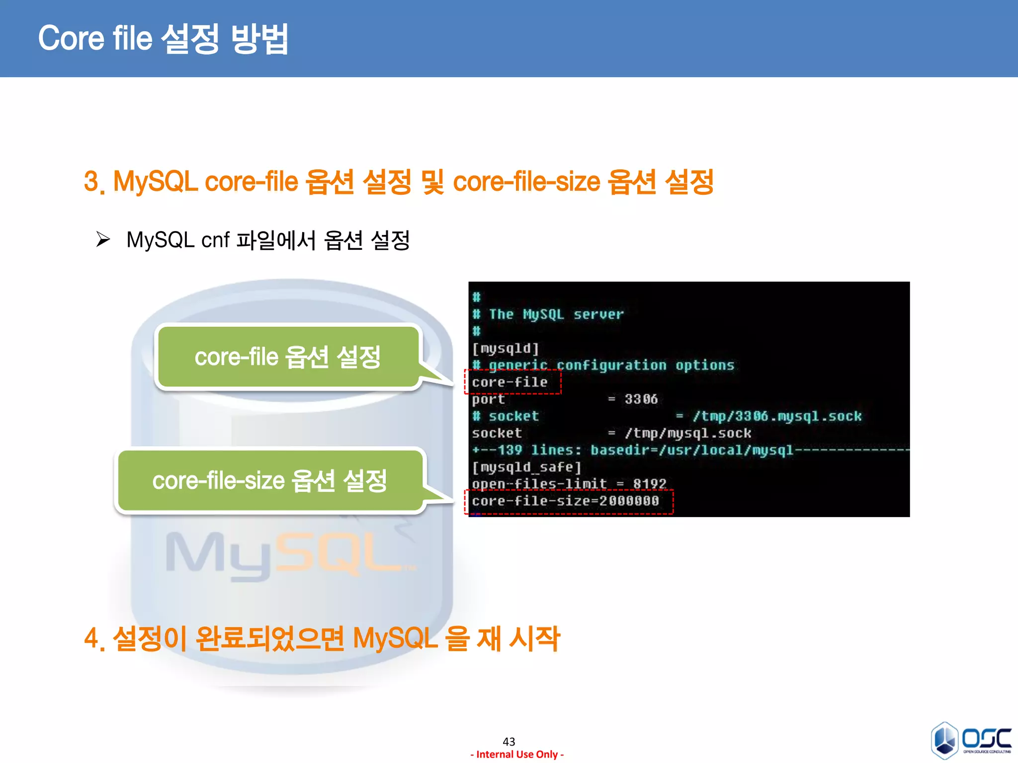 43 
- Internal Use Only - 
Core file 설정 방법 
3. MySQL core-file 옵션 설정 및 core-file-size 옵션 설정 
MySQL cnf 파일에서 옵션 설정 
core-file 옵션 설정 
core-file-size 옵션 설정 
4. 설정이 완료되었으면 MySQL 을 재 시작  