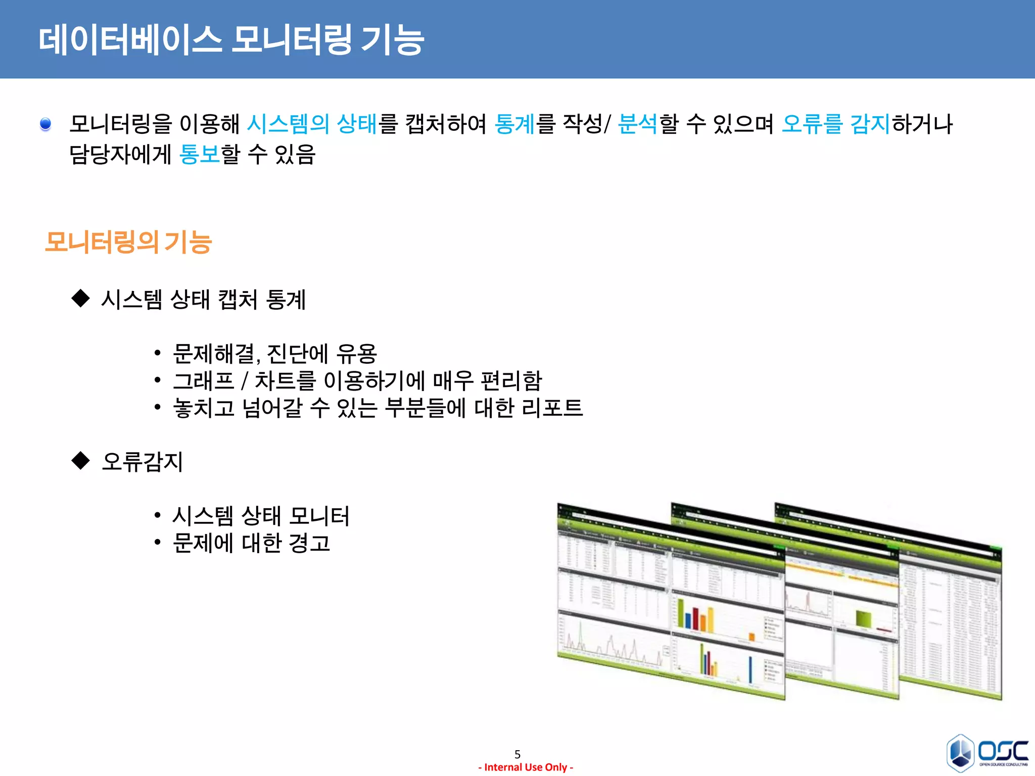 5 
- Internal Use Only - 
데이터베이스 모니터링 기능 
모니터링의 기능 모니터링을 이용해 시스템의 상태를 캡처하여 통계를 작성/ 분석할 수 있으며 오류를 감지하거나 담당자에게 통보할 수 있음 
시스템 상태 캡처 통계 
•문제해결, 진단에 유용 
•그래프 / 차트를 이용하기에 매우 편리함 
•놓치고 넘어갈 수 있는 부분들에 대한 리포트 
오류감지 
•시스템 상태 모니터 
•문제에 대한 경고  