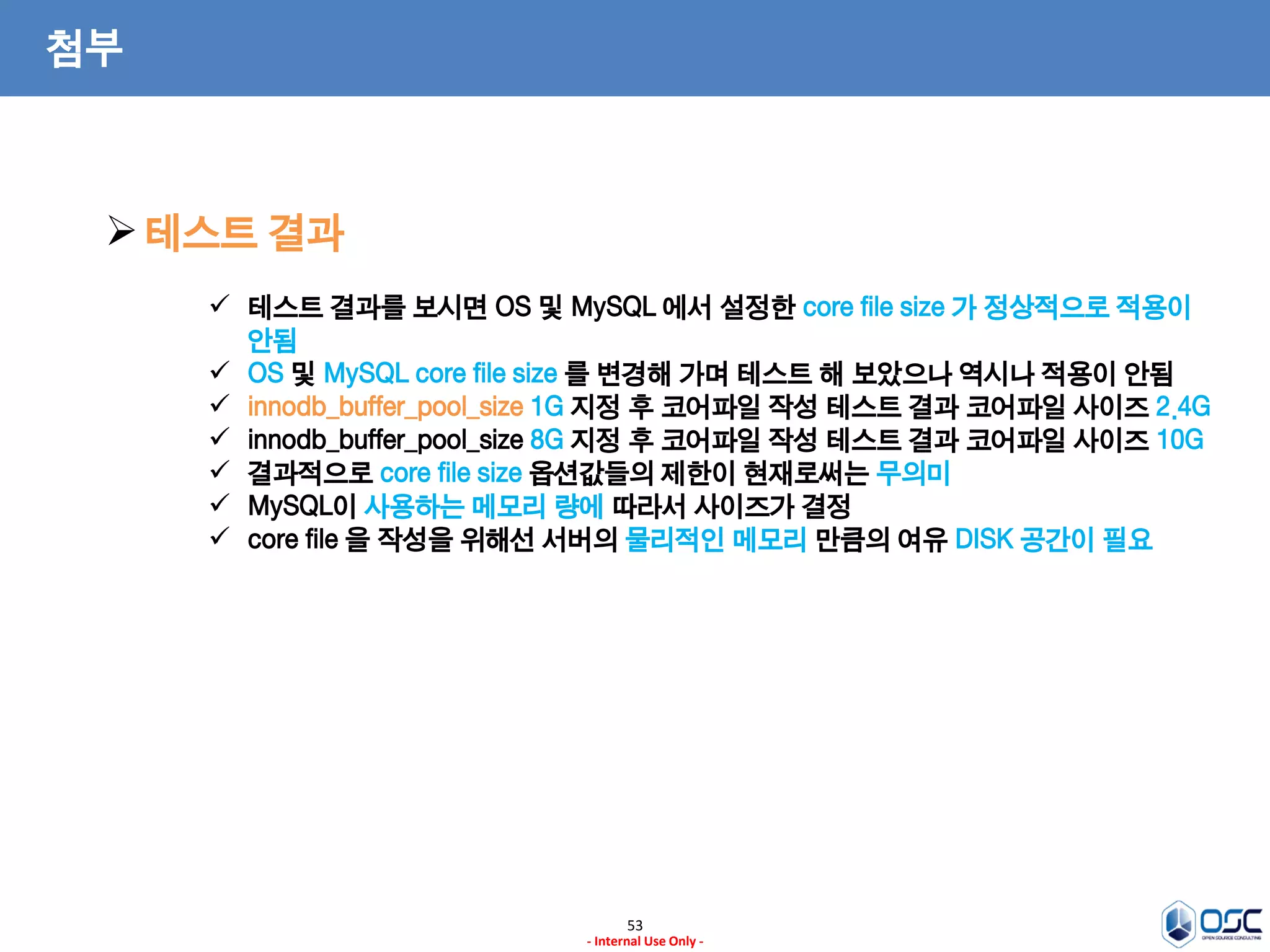 53 
- Internal Use Only - 
첨부 
테스트 결과 
테스트 결과를 보시면 OS 및 MySQL 에서 설정한 core file size 가 정상적으로 적용이 안됨 
OS 및 MySQL core file size 를 변경해 가며 테스트 해 보았으나 역시나 적용이 안됨 
innodb_buffer_pool_size 1G 지정 후 코어파일 작성 테스트 결과 코어파일 사이즈 2.4G 
innodb_buffer_pool_size 8G 지정 후 코어파일 작성 테스트 결과 코어파일 사이즈 10G 
결과적으로 core file size 옵션값들의 제한이 현재로써는 무의미 
MySQL이 사용하는 메모리 량에 따라서 사이즈가 결정 
core file 을 작성을 위해선 서버의 물리적인 메모리 만큼의 여유 DISK 공간이 필요  