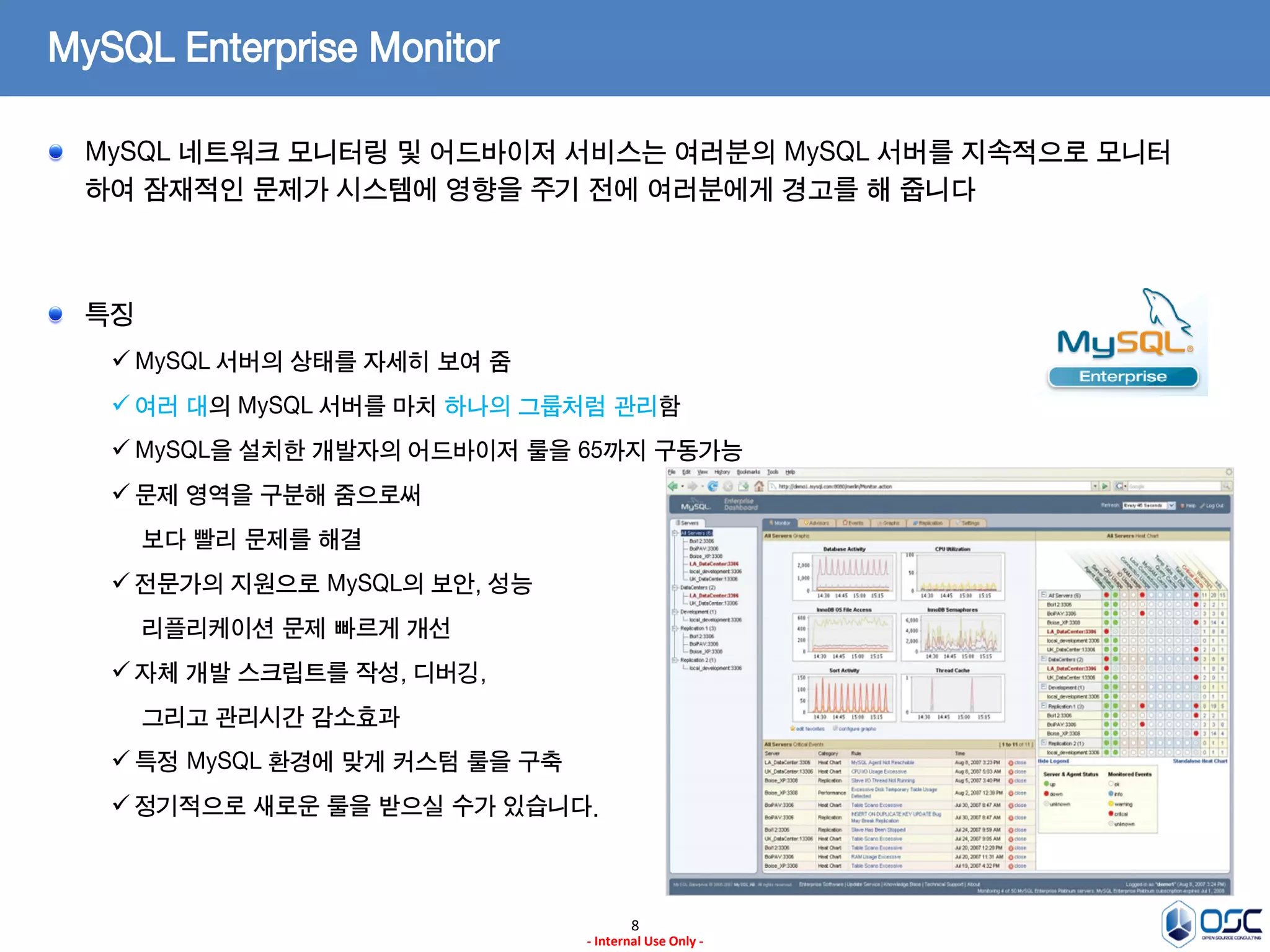 8 
- Internal Use Only - 
MySQL Enterprise Monitor MySQL 네트워크 모니터링 및 어드바이저 서비스는 여러분의 MySQL 서버를 지속적으로 모니터 하여 잠재적인 문제가 시스템에 영향을 주기 전에 여러분에게 경고를 해 줍니다 특징 
MySQL 서버의 상태를 자세히 보여 줌 
여러 대의 MySQL 서버를 마치 하나의 그룹처럼 관리함 
MySQL을 설치한 개발자의 어드바이저 룰을 65까지 구동가능 
문제 영역을 구분해 줌으로써 보다 빨리 문제를 해결 
전문가의 지원으로 MySQL의 보안, 성능 리플리케이션 문제 빠르게 개선 
자체 개발 스크립트를 작성, 디버깅, 그리고 관리시간 감소효과 
특정 MySQL 환경에 맞게 커스텀 룰을 구축 
정기적으로 새로운 룰을 받으실 수가 있습니다.  