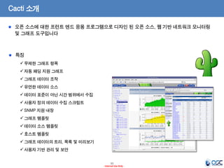 11 
- Internal Use Only - 
Cacti 소개 오픈 소스에 대한 프런트 엔드 응용 프로그램으로 디자인 된 오픈 소스, 웹 기반 네트워크 모니터링 및 그래프 도구입니다 특징 
무제한 그래프 항목 
자동 패딩 지원 그래프 
그래프 데이터 조작 
유연한 데이터 소스 
데이터 표준이 아닌 시간 범위에서 수집 
사용자 정의 데이터 수집 스크립트 
SNMP 지원 내장 
그래프 템플릿 
데이터 소스 템플릿 
호스트 템플릿 
그래프 데이터의 트리, 목록 및 미리보기 
사용자 기반 관리 및 보안  