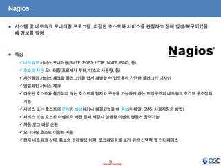 16 
- Internal Use Only - 
Nagios 시스템 및 네트워크 모니터링 프로그램, 지정한 호스트와 서비스를 관찰하고 장애 발생/복구되었을 때 경보를 발령. 특징 
네트워크 서비스 모니터링(SMTP, POP3, HTTP, NNTP, PING, 등) 
호스트 자원 모니터링(프로세서 부하, 디스크 사용량, 등) 
자신들의 서비스 체크할 플러그인을 쉽게 개발할 수 있도록한 간단한 플러그인 디자인 
병렬화된 서비스 체크 
다운된 호스트와 통신되지 않는 호스트의 탐지와 구분을 가능하게 하는 트리구조의 네트워크 호스트 구조정의 기능 
서비스 또는 호스트의 문제가 발생하거나 해결되었을 때 통보(이메일, SMS, 사용자정의 방법) 
서비스 또는 호스트 이벤트의 사전 문제 해결시 실행될 이벤트 핸들러 정의기능 
자동 로그 파일 순환 
모니터링 호스트 이중화 지원 
현재 네트워크 상태, 통보와 문제발생 이력, 로그파일등을 보기 위한 선택적 웹 인터페이스  