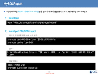 18 
- Internal Use Only - 
MySQLReport mysqlreport는 MySQL 서버의 STATUS 값들을 관리자가 보기 편한 형식으로 리포팅 해주는 perl 스크립트 
1.download 
2.install perl DBI/DBD::mysql 
wget "http://hackmysql.com/scripts/mysqlreport" 
prompt> perl -MDBI -e 'print "$DBI::VERSIONn"' prompt> perl -e "use DBI" 
아래의 명령어를 이용하여 설치 확인 : 
결과 : 
cpan> install DBI 
prompt> sudo cpan install DBI 
설치 명령어 :  