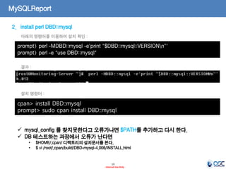 19 
- Internal Use Only - 
MySQLReport 
2.install perl DBD::mysql 
prompt> perl -MDBD::mysql -e'print "$DBD::mysql::VERSIONn"' 
prompt> perl -e "use DBD::mysql" 
아래의 명령어를 이용하여 설치 확인 : 
결과 : 
cpan> install DBD::mysql prompt> sudo cpan install DBD::mysql 
설치 명령어 : 
mysql_config 를 찾지못한다고 오류가나면 $PATH를 추가하고 다시 한다. 
DB 테스트하는 과정에서 오류가 난다면 
•$HOME/.cpan/ 디렉토리의 설치문서를 본다. 
•$ vi /root/.cpan/build/DBD-mysql-4.008/INSTALL.html  