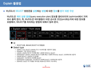 29 
- Internal Use Only - 
Explain 활용법 MySQL이 SELECT 명령문을 실행하는 방법에 대한 정보를 얻기 위한 수단 
MySQL은 쿼리 실행 플랜(query execution plan) 정보를 옵티마이저 (optimizer)에서 가져 와서 출력 한다. 즉, MySQL은 테이블들이 어떤 순서로 조인(join)하는지에 대한 정보를 포함해서, SELECT를 처리하는 방법에 대해서 알려 준다. 
> Explain select * from store 
 id 
•SELECT 번호, 쿼리내의 SELECT 의 구분번호 
 Select type 
•SIMPLE: 단순 SELECT (UNION 이나 서브쿼리를 사용하지 않음) 
•PRIMARY: 가장 외곽의 SELECT 
•UNION: UNION 에서의 두번째 혹은 나중에 따라오는 SELECT 
•DEPENDENT UNION: UNION 에서의 두번째 혹은 나중에 따라오는 SELECT, 외곽쿼리에 의존적 
•UNION RESULT: UNION 의 결과물 
•SUBQUERY: 서브쿼리의 첫번째 SELECT 
•DEPENDENT SUBQUERY: 서브쿼리의 첫번째 SELECT, 외곽쿼리에 의존적 
•DERIVED: SELECT 로 추출된 테이블 (FROM 절 내부의 서브쿼리)  