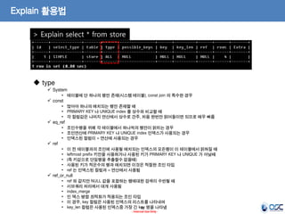 30 
- Internal Use Only - 
Explain 활용법 
> Explain select * from store 
 type 
System 
•테이블에 단 하나의 행만 존재(시스템 테이블). const join 의 특수한 경우 
const 
•많아야 하나의 매치되는 행만 존재할 때 
•PRIMARY KEY 나 UNIQUE index 를 상수와 비교할 때 
•각 컬럼값은 나머지 연산에서 상수로 간주, 처음 한번만 읽어들이면 되므로 매우 빠름 
eq_ref 
•조인수행을 위해 각 테이블에서 하나씩의 행만이 읽히는 경우 
•조인연산에 PRIMARY KEY 나 UNIQUE index 인덱스가 사용되는 경우 
•인덱스된 컬럼이 = 연산에 사용되는 경우 
ref 
•이 전 테이블과의 조인에 사용될 매치되는 인덱스의 모든행이 이 테이블에서 읽혀질 때 
•leftmost prefix 키만을 사용하거나 사용된 키가 PRIMARY KEY 나 UNIQUE 가 아닐때 
•(즉 키값으로 단일행을 추출할수 없을때) 
•사용된 키가 적은수의 행과 매치되면 이것은 적절한 조인 타입 
•ref 는 인덱스된 컬럼과 = 연산에서 사용됨 
ref_or_null 
•ref 와 같지만 NULL 값을 포함하는 행에대한 검색이 수반될 때 
•서브쿼리 처리에서 대개 사용됨 
•index_merge 
•인 덱스 병합 최적화가 적용되는 조인 타입 
•이 경우, key 컬럼은 사용된 인덱스의 리스트를 나타내며 
•key_len 컬럼은 사용된 인덱스중 가장 긴 key 명을 나타냄  