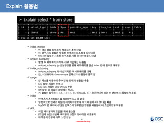 31 
- Internal Use Only - 
Explain 활용법 
> Explain select * from store 
index_merge 
•인 덱스 병합 최적화가 적용되는 조인 타입 
•이 경우, key 컬럼은 사용된 인덱스의 리스트를 나타내며 
•key_len 컬럼은 사용된 인덱스중 가장 긴 key 명을 나타냄 
unique_subquery 
•몇몇 IN 서브쿼리 처리에서 ref 타입대신 사용됨 
•unique_subquery 는 성능향상을 위해 서브쿼리를 단순 index 검색 함수로 대체함 
index_subquery 
•unique_subquery 와 마찬가지로 IN 서브쿼리를 대체 
•단, 서브쿼리에서 non-unique 인덱스가 사용될때 동작 함 
range 
•인 덱스를 사용하여 주어진 범위 내의 행들만 추출 
•key 컬럼: 사용된 인덱스 
•key_len: 사용된 가장 긴 key 부분 
•ref 컬럼: 이 타입의 조인에서 NULL 
•키 컬럼이 상수와 =, <>, >, >=, <, <=, IS NULL, <=>, BETWEEN 또는 IN 연산에 사용될때 적용됨 
index 
•인덱스가 스캔된다는걸 제외하면 ALL 과 같음 
•일반적으로 인덱스 파일이 데이타파일보다 작기 때문에 ALL 보다는 빠름 
•MySQL 은 쿼리에서 단일 인덱스의 일부분인 컬럼을 사용할때 이 조인타입을 적용함 
ALL 
•이전 테이블과의 조인을 위해 풀스캔 
•(조인에 쓰인) 첫번째 테이블이 고정이 아니라면 비효율적 
•대부분의 경우에 아주 느린 성능  
