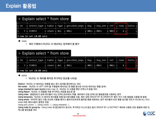 34 
- Internal Use Only - 
Explain 활용법 
> Explain select * from store 
 rows 
•쿼리 수행에서 MySQL 이 예상하는 검색해야 할 행수 
> Explain select * from store 
 extra 
•MySQL 이 쿼리를 해석한 추가적인 정보를 나타냄 Distinct : MySQL 이 매치되는 첫행을 찾는 즉시 검색을 중단한다는 의미 Not exists : MySQL 이 LEFT JOIN 을 수행함에 매치되는 한 행을 찾으면 더이상 매치되는 행을 검색x range checked for each record (index map: #) : MySQL 이 사용할 좋은 인덱스가 없음 의미 Using filesort : MySQL 이 정렬을 위해 추가적인 과정을 필요로 함 Using index : 컬럼정보가 실제 테이블이 아닌 인덱스트리에서 추출, 쿼리에서 단일 인덱스된 컬럼들만을 사용하는 경우 Using temporary : MySQL 이 결과의 재사용을 위해 임시테이블을 사용, 쿼리 내에 GROUP BY 와 ORDER BY 절이 각기 다른 컬럼을 사용할 때 발생 Using where : WHERE 절이 다음 조인에 사용될 행이나 클라이언트에게 돌려질 행을 제한하는 경우 테이블의 모든 행을 검사할 의도가 아니면 ALL 이나 index 라면 쿼리사용이 잘못된 것임 Using sort_union(…) , Using union(…) , Using intersect(…) Using index for group-by : Using index 와 접근방식이 같으며, 추가적인 디스크 접근 없이 GROUP BY 나 DICTINCT 쿼리에 사용된 모든 컬럼에 대한 인덱스를 찾았음을 의미  