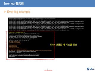 36 
- Internal Use Only - 
Error log 활용법 
2013-09-11 03:07:51 51331 [Warning] 'user' entry 'root@eusamsdb01' ignored in --skip-name-resolve mode. 2013-09-11 03:07:51 51331 [Warning] 'proxies_priv' entry '@ root@eusamsdb01' ignored in --skip-name-resolve mode. 2013-09-11 03:11:02 51331 [ERROR] Event Scheduler: [scop_m@10.8.20.103][scop_fm.EFM_ICDT_EVNT_STAT_EVNT] Lock wait timeout exceeded; try restarting transaction 2013-09-11 03:11:02 51331 [Note] Event Scheduler: [scop_m@10.8.20.103].[scop_fm.EFM_ICDT_EVNT_STAT_EVNT] event execution failed. 2013-09-11 04:11:02 51331 [ERROR] Event Scheduler: [scop_m@10.8.20.103][scop_fm.EFM_ICDT_EVNT_STAT_EVNT] Lock wait timeout exceeded; try restarting transaction 2013-09-11 04:11:02 51331 [Note] Event Scheduler: [scop_m@10.8.20.103].[scop_fm.EFM_ICDT_EVNT_STAT_EVNT] event execution failed. 2013-09-11 05:11:02 51331 [ERROR] Event Scheduler: [scop_m@10.8.20.103][scop_fm.EFM_ICDT_EVNT_STAT_EVNT] Lock wait timeout exceeded; try restarting transaction 2013-09-11 05:11:02 51331 [Note] Event Scheduler: [scop_m@10.8.20.103].[scop_fm.EFM_ICDT_EVNT_STAT_EVNT] event execution failed. 2013-09-11 06:11:02 51331 [ERROR] Event Scheduler: [scop_m@10.8.20.103][scop_fm.EFM_ICDT_EVNT_STAT_EVNT] Lock wait timeout exceeded; try restarting transaction 2013-09-11 06:11:02 51331 [Note] Event Scheduler: [scop_m@10.8.20.103].[scop_fm.EFM_ICDT_EVNT_STAT_EVNT] event execution failed. 07:09:52 UTC - mysqld got signal 11 ; This could be because you hit a bug. It is also possible that this binary or one of the libraries it was linked against is corrupt, improperly built, or misconfigured. This error can also be caused by malfunctioning hardware. We will try our best to scrape up some info that will hopefully help diagnose the problem, but since we have already crashed, something is definitely wrong and this may fail. key_buffer_size=16777216 read_buffer_size=8388608 max_used_connections=234 max_threads=500 thread_count=189 connection_count=183 It is possible that mysqld could use up to key_buffer_size + (read_buffer_size + sort_buffer_size)*max_threads = 6167145 K bytes of memory Hope that's ok; if not, decrease some variables in the equation. Thread pointer: 0xcf984700 Attempting backtrace. You can use the following information to find out where mysqld died. If you see no messages after this, something went terribly wrong... 
Error log example 
Error 상황일 때 시스템 정보  
