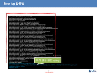 37 
- Internal Use Only - 
Error log 활용법 
stack_bottom = 2b45c45f8def thread_stack 0x40000 
/app/mysql/bin/mysqld(my_print_stacktrace+0x35)[0x925a65] 
/app/mysql/bin/mysqld(handle_fatal_signal+0x3e8)[0x69b1b8] 
/lib64/libpthread.so.0[0x3db560f500] 
/app/mysql/bin/mysqld(_ZNK12Field_string4typeEv+0x19)[0x809679] 
/app/mysql/bin/mysqld(_Z10field_convP5FieldS0_+0x74)[0x810894] 
/app/mysql/bin/mysqld(_ZN10Item_field13save_in_fieldEP5Fieldb+0x44)[0x5c7464] 
/app/mysql/bin/mysqld(_Z12sp_eval_exprP3THDP5FieldPP4Item+0x88)[0x69baf8] 
/app/mysql/bin/mysqld(_ZN11sp_rcontext12set_variableEP3THDP5FieldPP4Item+0x1a)[0x6a60ca] 
/app/mysql/bin/mysqld(_ZN9sp_cursor24Select_fetch_into_spvars9send_dataER4ListI4ItemE+0x60)[0x6a6150] 
/app/mysql/bin/mysqld(_ZN19Materialized_cursor5fetchEm+0x4d)[0x6e8fbd] 
/app/mysql/bin/mysqld(_ZN9sp_cursor5fetchEP3THDP4ListI11sp_variableE+0xd0)[0x6a6b70] 
/app/mysql/bin/mysqld(_ZN15sp_instr_cfetch7executeEP3THDPj+0x34)[0x85c184] 
/app/mysql/bin/mysqld(_ZN7sp_head7executeEP3THDb+0x4bd)[0x6a0f4d] 
/app/mysql/bin/mysqld(_ZN7sp_head17execute_procedureEP3THDP4ListI4ItemE+0x683)[0x6a1a93] 
/app/mysql/bin/mysqld(_Z21mysql_execute_commandP3THD+0x44b5)[0x71a045] 
/app/mysql/bin/mysqld(_ZN13sp_instr_stmt9exec_coreEP3THDPj+0x60)[0x85c2c0] 
/app/mysql/bin/mysqld(_ZN12sp_lex_instr23reset_lex_and_exec_coreEP3THDPjb+0x234)[0x85c874] 
/app/mysql/bin/mysqld(_ZN12sp_lex_instr29validate_lex_and_execute_coreEP3THDPjb+0x99)[0x85e0c9] 
/app/mysql/bin/mysqld(_ZN13sp_instr_stmt7executeEP3THDPj+0x182)[0x85e3f2] 
/app/mysql/bin/mysqld(_ZN7sp_head7executeEP3THDb+0x4bd)[0x6a0f4d] 
/app/mysql/bin/mysqld(_ZN7sp_head17execute_procedureEP3THDP4ListI4ItemE+0x683)[0x6a1a93] 
/app/mysql/bin/mysqld(_Z21mysql_execute_commandP3THD+0x44b5)[0x71a045] 
/app/mysql/bin/mysqld(_ZN13sp_instr_stmt9exec_coreEP3THDPj+0x60)[0x85c2c0] 
/app/mysql/bin/mysqld(_ZN12sp_lex_instr23reset_lex_and_exec_coreEP3THDPjb+0x234)[0x85c874] 
/app/mysql/bin/mysqld(_ZN12sp_lex_instr29validate_lex_and_execute_coreEP3THDPjb+0x99)[0x85e0c9] 
/app/mysql/bin/mysqld(_ZN13sp_instr_stmt7executeEP3THDPj+0x182)[0x85e3f2] 
/app/mysql/bin/mysqld(_ZN7sp_head7executeEP3THDb+0x4bd)[0x6a0f4d] 
/app/mysql/bin/mysqld(_ZN7sp_head17execute_procedureEP3THDP4ListI4ItemE+0x683)[0x6a1a93] 
/app/mysql/bin/mysqld(_ZN14Event_job_data7executeEP3THDb+0x5cc)[0x7c254c] 
/app/mysql/bin/mysqld(_ZN19Event_worker_thread3runEP3THDP28Event_queue_element_for_exec+0xe1)[0x8ac111] 
/app/mysql/bin/mysqld(event_worker_thread+0x54)[0x8ac1d4] 
/app/mysql/bin/mysqld(pfs_spawn_thread+0x13b)[0xae995b] 
/lib64/libpthread.so.0[0x3db5607851] 
/lib64/libc.so.6(clone+0x6d)[0x3db52e767d] 
Trying to get some variables. 
Some pointers may be invalid and cause the dump to abort. 
Query (d15f6010): CALL scop_pm.PPM_HDLR_05_DATA(DATE_FORMAT(DATE_SUB(_wrk_dt, INTERVAL 5 MINUTE), '%Y%m%d%H%i%s'),_evnt_id,'2') 
Connection ID (thread ID): 10322207 
Status: NOT_KILLED 
에러 발생 원인 query  