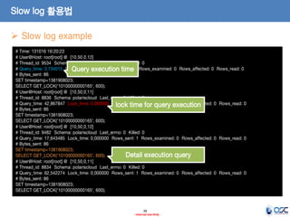 38 
- Internal Use Only - 
Slow log 활용법 
Slow log example 
# Time: 131016 16:20:23 
# User@Host: root[root] @ [10.50.0.12] 
# Thread_id: 9534 Schema: polariscloud Last_errno: 0 Killed: 0 
# Query_time: 3.734015 Lock_time: 0.000000 Rows_sent: 1 Rows_examined: 0 Rows_affected: 0 Rows_read: 0 
# Bytes_sent: 86 
SET timestamp=1381908023; 
SELECT GET_LOCK('10100000000165', 600); 
# User@Host: root[root] @ [10.50.0.11] 
# Thread_id: 8836 Schema: polariscloud Last_errno: 0 Killed: 0 
# Query_time: 42.867847 Lock_time: 0.000000 Rows_sent: 1 Rows_examined: 0 Rows_affected: 0 Rows_read: 0 
# Bytes_sent: 86 
SET timestamp=1381908023; 
SELECT GET_LOCK('10100000000165', 600); 
# User@Host: root[root] @ [10.50.0.12] 
# Thread_id: 9482 Schema: polariscloud Last_errno: 0 Killed: 0 
# Query_time: 17.643485 Lock_time: 0.000000 Rows_sent: 1 Rows_examined: 0 Rows_affected: 0 Rows_read: 0 
# Bytes_sent: 86 
SET timestamp=1381908023; 
SELECT GET_LOCK('10100000000165', 600); 
# User@Host: root[root] @ [10.50.0.11] 
# Thread_id: 8834 Schema: polariscloud Last_errno: 0 Killed: 0 
# Query_time: 62.542274 Lock_time: 0.000000 Rows_sent: 1 Rows_examined: 0 Rows_affected: 0 Rows_read: 0 
# Bytes_sent: 86 
SET timestamp=1381908023; 
SELECT GET_LOCK('10100000000165', 600); 
Query execution time 
lock time for query execution 
Detail execution query  