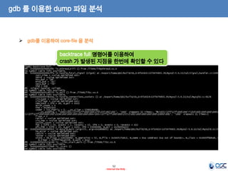 52 
- Internal Use Only - 
gdb 를 이용한 dump 파일 분석 
gdb를 이용하여 core-file 을 분석 
backtrace full 명령어를 이용하여 
crash 가 발생된 지점을 한번에 확인할 수 있다  