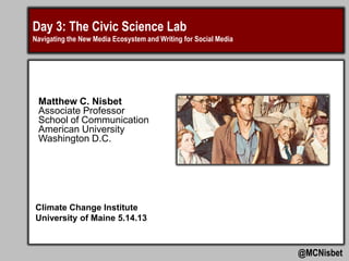 Day 3: The Civic Science Lab
Navigating the New Media Ecosystem and Writing for Social Media
@MCNisbet
Matthew C. Nisbet
Associate Professor
School of Communication
American University
Washington D.C.
Climate Change Institute
University of Maine 5.14.13
 