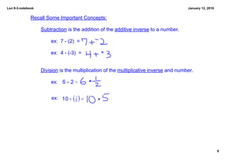 Lsn 8­3.notebook                                                                        January 12, 2010


              Recall Some Important Concepts:

                   Subtraction is the addition of the additive inverse to a number.

                       ex:  7 ­ (2)  =  

                       ex:  4 ­ (­3)  =  


                   Division is the multiplication of the multiplicative inverse and number.

                       ex:


                        ex:




                                                                                                           9
 