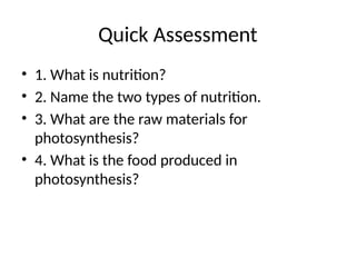 Quick Assessment
• 1. What is nutrition?
• 2. Name the two types of nutrition.
• 3. What are the raw materials for
photosynthesis?
• 4. What is the food produced in
photosynthesis?
 