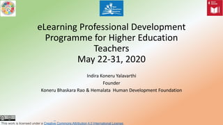 eLearning Professional Development
Programme for Higher Education
Teachers
May 22-31, 2020
Indira Koneru Yalavarthi
Founder
Koneru Bhaskara Rao & Hemalata Human Development Foundation
This work is licensed under a Creative Commons Attribution 4.0 International License.
 
