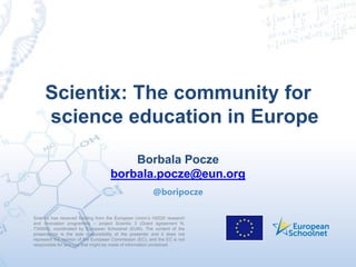 Scientix has received funding from the European Union’s H2020 research
and innovation programme – project Scientix 3 (Grant agreement N.
730009), coordinated by European Schoolnet (EUN). The content of the
presentation is the sole responsibility of the presenter and it does not
represent the opinion of the European Commission (EC), and the EC is not
responsible for any use that might be made of information contained
Scientix: The community for
science education in Europe
Borbala Pocze
borbala.pocze@eun.org
@boripocze
 