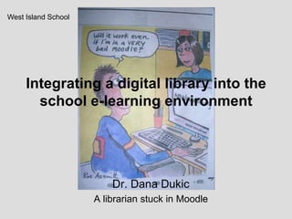Integrating a digital library into the school e-learning environment West Island School Dr. Dana Dukic  A librarian stuck in Moodle 