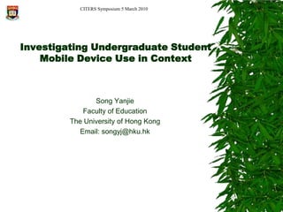 CITERS Symposium 5 March 2010 Investigating Undergraduate Student Mobile Device Use in Context Song Yanjie Faculty of Education    The University of Hong Kong Email: songyj@hku.hk 