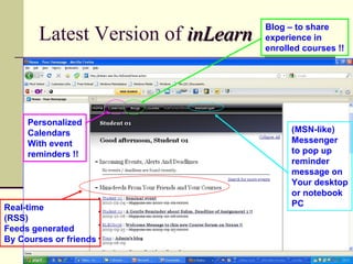 Blog – to share
       Latest Version of inLearn   experience in
                                   enrolled courses !!




     Personalized
     Calendars                           (MSN-like)
     With event                          Messenger
     reminders !!                        to pop up
                                         reminder
                                         message on
                                         Your desktop
                                         or notebook
Real-time                                PC
(RSS)
Feeds generated
By Courses or friends
 