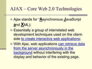 AJAX – Core Web 2.0 Technologies

 Ajax stands for “Asynchronous   JavaScript
  and XML);
 Essentially a group of interrelated web
  development techniques used on the client-
  side to create interactive web applications;
 With Ajax, web applications can retrieve data
  from the server asynchronously in the
  background without interfering with the
  display and behavior of the existing page.
 