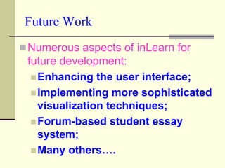 Future Work
 Numerous aspects of inLearn for
 future development:
   Enhancing the user interface;
   Implementing more sophisticated
    visualization techniques;
   Forum-based student essay
    system;
   Many others….
 