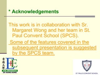 * Acknowledgements

This work is in collaboration with Sr.
 Margaret Wong and her team in St.
 Paul Convent School (SPCS).
Some of the features covered in the
 subsequent presentation is suggested
 by the SPCS team.
 